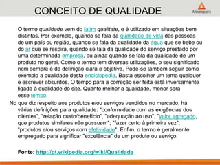 CONCEITO DE QUALIDADE
O termo qualidade vem do latim qualitate, e é utilizado em situações bem
distintas. Por exemplo, quando se fala da qualidade de vida das pessoas
de um país ou região, quando se fala da qualidade da água que se bebe ou
do ar que se respira, quando se fala da qualidade do serviço prestado por
uma determinada empresa, ou ainda quando se fala da qualidade de um
produto no geral. Como o termo tem diversas utilizações, o seu significado
nem sempre é de definição clara e objetiva. Pode-se também seguir como
exemplo a qualidade desta enciclopédia. Basta escolher um tema qualquer
e escrever absurdos. O tempo para a correção ser feita está inversamente
ligada à qualidade do site. Quanto melhor a qualidade, menor será
esse tempo.
No que diz respeito aos produtos e/ou serviços vendidos no mercado, há
várias definições para qualidade: "conformidade com as exigências dos
clientes", "relação custo/benefício", "adequação ao uso", "valor agregado,
que produtos similares não possuem"; "fazer certo à primeira vez";
"produtos e/ou serviços com efetividade". Enfim, o termo é geralmente
empregado para significar "excelência" de um produto ou serviço.
Fonte: http://pt.wikipedia.org/wiki/Qualidade
 