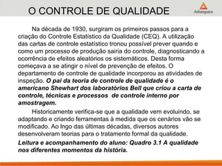 O CONTROLE DE QUALIDADE
Na década de 1930, surgiram os primeiros passos para a
criação do Controle Estatístico da Qualidade (CEQ). A utilização
das cartas de controle estatístico tronou possível prever quando e
como um processo de produção sairia do controle, diagnosticando a
ocorrência de efeitos aleatórios os sistemáticos. Desta forma
começava a se atingir o nível de prevenção de efeitos. O
departamento de controle de qualidade incorporou as atividades de
inspeção. O pai da teoria de controle de qualidade é o
americano Shewhart dos laboratórios Bell que criou a carta de
controle, técnicas e processos de controle interno por
amostragem.
Historicamente verifica-se que a qualidade vem evoluindo, se
adaptando e criando ferramentas à medida que os cenários vão se
modificado. Ao lngo das últimas décadas, diversos autores
desenvolveram teorias para o tratamento formal da qualidade.
Leitura e acompanhamento do aluno: Quadro 3.1 A qualidade
nos diferentes momentos da história.
 