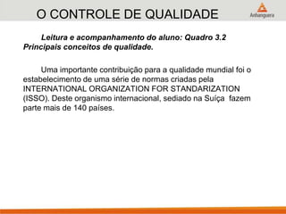 O CONTROLE DE QUALIDADE
Leitura e acompanhamento do aluno: Quadro 3.2
Principais conceitos de qualidade.
Uma importante contribuição para a qualidade mundial foi o
estabelecimento de uma série de normas criadas pela
INTERNATIONAL ORGANIZATION FOR STANDARIZATION
(ISSO). Deste organismo internacional, sediado na Suíça fazem
parte mais de 140 países.
 