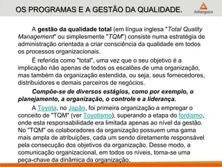 OS PROGRAMAS E A GESTÃO DA QUALIDADE.
A gestão da qualidade total (em língua inglesa "Total Quality
Management" ou simplesmente "TQM") consiste numa estratégia de
administração orientada a criar consciência da qualidade em todos
os processos organizacionais.
É referida como "total", uma vez que o seu objetivo é a
implicação não apenas de todos os escalões de uma organização,
mas também da organização estendida, ou seja, seus fornecedores,
distribuidores e demais parceiros de negócios.
Compõe-se de diversos estágios, como por exemplo, o
planejamento, a organização, o controle e a liderança.
A Toyota, no Japão, foi primeira organização a empregar o
conceito de "TQM" (ver Toyotismo), superando a etapa do fordismo,
onde esta responsabilidade era limitada apenas ao nível da gestão.
No "TQM" os colaboradores da organização possuem uma gama
mais ampla de atribuições, cada um sendo diretamente responsável
pela consecução dos objetivos da organização. Desse modo, a
comunicação organizacional, em todos os níveis, torna-se uma
peça-chave da dinâmica da organização.
 