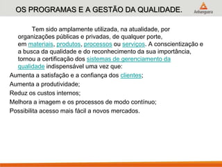 OS PROGRAMAS E A GESTÃO DA QUALIDADE.
Tem sido amplamente utilizada, na atualidade, por
organizações públicas e privadas, de qualquer porte,
em materiais, produtos, processos ou serviços. A conscientização e
a busca da qualidade e do reconhecimento da sua importância,
tornou a certificação dos sistemas de gerenciamento da
qualidade indispensável uma vez que:
Aumenta a satisfação e a confiança dos clientes;
Aumenta a produtividade;
Reduz os custos internos;
Melhora a imagem e os processos de modo contínuo;
Possibilita acesso mais fácil a novos mercados.
 