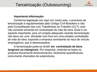 Terceirização (Outosourcing)
Importante Informação:
Conforme legislação em vigor em nosso pais, o processo de
terceirização é regulamentado pelo Código Cívil Brasileiro e não
pela Consolidação das Leis Trabalhistas do Trabalho (CLT), pois
não consiste somente em contratação de mão de obra. Esse é um
aspecto importante, pois um projeto adequado visando terceirização
não deve ser uma atividade com foco em uma simples contratação
de mão de obra, expondo a empresa contratante ao risco de vinculo
empregatício, que é desnecessário.
A terceirização pode-se dividir em contratação de bens
tangíveis ou intangíveis. Por tangíveis, entende-se todos os
produtos fisicamente dimensionáveis, facilmente quantificáveis,
comumente chamados de subprodutos.
 