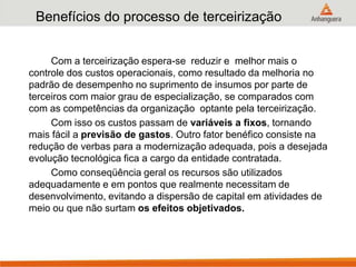 Benefícios do processo de terceirização
Com a terceirização espera-se reduzir e melhor mais o
controle dos custos operacionais, como resultado da melhoria no
padrão de desempenho no suprimento de insumos por parte de
terceiros com maior grau de especialização, se comparados com
com as competências da organização optante pela terceirização.
Com isso os custos passam de variáveis a fixos, tornando
mais fácil a previsão de gastos. Outro fator benéfico consiste na
redução de verbas para a modernização adequada, pois a desejada
evolução tecnológica fica a cargo da entidade contratada.
Como conseqüência geral os recursos são utilizados
adequadamente e em pontos que realmente necessitam de
desenvolvimento, evitando a dispersão de capital em atividades de
meio ou que não surtam os efeitos objetivados.
 