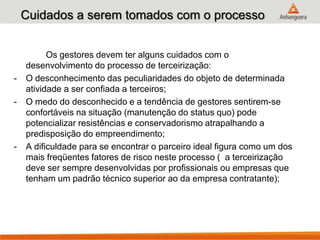 Cuidados a serem tomados com o processo
Os gestores devem ter alguns cuidados com o
desenvolvimento do processo de terceirização:
- O desconhecimento das peculiaridades do objeto de determinada
atividade a ser confiada a terceiros;
- O medo do desconhecido e a tendência de gestores sentirem-se
confortáveis na situação (manutenção do status quo) pode
potencializar resistências e conservadorismo atrapalhando a
predisposição do empreendimento;
- A dificuldade para se encontrar o parceiro ideal figura como um dos
mais freqüentes fatores de risco neste processo ( a terceirização
deve ser sempre desenvolvidas por profissionais ou empresas que
tenham um padrão técnico superior ao da empresa contratante);
 