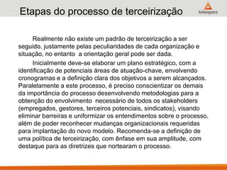 Etapas do processo de terceirização
Realmente não existe um padrão de terceirização a ser
seguido, justamente pelas peculiaridades de cada organização e
situação, no entanto a orientação geral pode ser dada.
Inicialmente deve-se elaborar um plano estratégico, com a
identificação de potenciais áreas de atuação-chave, envolvendo
cronogramas e a definição clara dos objetivos a serem alcançados.
Paralelamente a este processo, é preciso conscientizar os demais
da importância do processo desenvolvendo metodologias para a
obtenção do envolvimento necessário de todos os stakeholders
(empregados, gestores, terceiros potenciais, sindicatos), visando
eliminar barreiras e uniformizar os entendimentos sobre o processo,
além de poder reconhecer mudanças organizacionais requeridas
para implantação do novo modelo. Recomenda-se a definição de
uma política de terceirização, com ênfase em sua amplitude, com
destaque para as diretrizes que nortearam o processo.
 