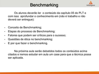 Benchmarking
Os alunos deverão ler o conteúdo da capítulo 05 do PLT e
com isso aprofundar o conhecimento em (não é trabalho e não
deverá ser entregue):
- Conceito de Benchmarking;
- Etapas do processo de Benchmarking;
- Fatores que podem ser críticos para o sucesso;
- Questões de ética no benchmarking;
- E por que fazer o benchmarking.
Na próxima aula serão debatidos todos os conteúdos acima
citados e iremos estudar em aula um case para que a técnica possa
ser aplicada.
 