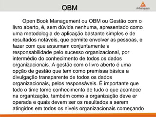 OBM
Open Book Management ou OBM ou Gestão com o
livro aberto, é, sem dúvida nenhuma, apresentado como
uma metodologia de aplicação bastante simples e de
resultados notáveis, que permite envolver as pessoas, e
fazer com que assumam conjuntamente a
responsabilidade pelo sucesso organizacional, por
intermédio do conhecimento de todos os dados
organizacionais. A gestão com o livro aberto é uma
opção de gestão que tem como premissa básica a
divulgação transparente de todos os dados
organizacionais, pelos responsáveis. É importante que
todo o time tome conhecimento de tudo o que acontece
na organização, também como a organização deve er
operada e quais devem ser os resultados a serem
atingidos em todos os niveis organizacionais começando
 