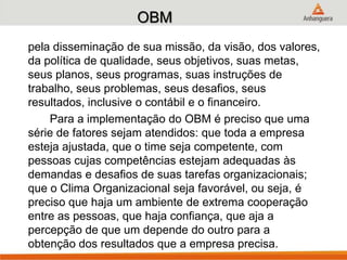 OBM
pela disseminação de sua missão, da visão, dos valores,
da política de qualidade, seus objetivos, suas metas,
seus planos, seus programas, suas instruções de
trabalho, seus problemas, seus desafios, seus
resultados, inclusive o contábil e o financeiro.
Para a implementação do OBM é preciso que uma
série de fatores sejam atendidos: que toda a empresa
esteja ajustada, que o time seja competente, com
pessoas cujas competências estejam adequadas às
demandas e desafios de suas tarefas organizacionais;
que o Clima Organizacional seja favorável, ou seja, é
preciso que haja um ambiente de extrema cooperação
entre as pessoas, que haja confiança, que aja a
percepção de que um depende do outro para a
obtenção dos resultados que a empresa precisa.
 