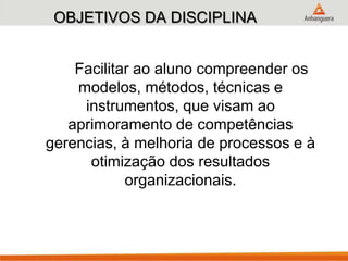 OBJETIVOS DA DISCIPLINA
Facilitar ao aluno compreender os
modelos, métodos, técnicas e
instrumentos, que visam ao
aprimoramento de competências
gerencias, à melhoria de processos e à
otimização dos resultados
organizacionais.
 