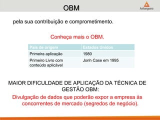 OBM
pela sua contribuição e comprometimento.
Conheça mais o OBM.
MAIOR DIFICULDADE DE APLICAÇÃO DA TÉCNICA DE
GESTÃO OBM:
Divulgação de dados que poderão expor a empresa às
concorrentes de mercado (segredos de negócio).
País de origem Estados Unidos
Primeira aplicação 1980
Primeiro Livro com
conteúdo aplicável
Jonh Case em 1995
 