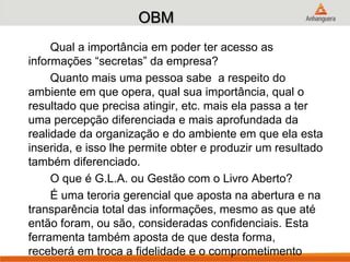 OBM
Qual a importância em poder ter acesso as
informações “secretas” da empresa?
Quanto mais uma pessoa sabe a respeito do
ambiente em que opera, qual sua importância, qual o
resultado que precisa atingir, etc. mais ela passa a ter
uma percepção diferenciada e mais aprofundada da
realidade da organização e do ambiente em que ela esta
inserida, e isso lhe permite obter e produzir um resultado
também diferenciado.
O que é G.L.A. ou Gestão com o Livro Aberto?
É uma teroria gerencial que aposta na abertura e na
transparência total das informações, mesmo as que até
então foram, ou são, consideradas confidenciais. Esta
ferramenta também aposta de que desta forma,
receberá em troca a fidelidade e o comprometimento
 