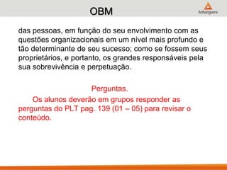 OBM
das pessoas, em função do seu envolvimento com as
questões organizacionais em um nível mais profundo e
tão determinante de seu sucesso; como se fossem seus
proprietários, e portanto, os grandes responsáveis pela
sua sobrevivência e perpetuação.
Perguntas.
Os alunos deverão em grupos responder as
perguntas do PLT pag. 139 (01 – 05) para revisar o
conteúdo.
 