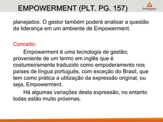 EMPOWERMENT (PLT. PG. 157)
planejados. O gestor também poderá analisar a questão
da liderança em um ambiente de Empowerment.
Conceito:
Empowerment é uma tecnologia de gestão;
proveniente de um termo em inglês que é
costumeiramente traduzido como empoderamento nos
países de língua português, com exceção do Brasil, que
tem como prática a utilização da expressão original, ou
seja, Empowerment.
Há algumas variações desta expressão, no entanto
todas estão muito próximas.
 