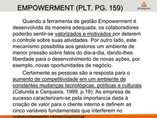 EMPOWERMENT (PLT. PG. 159)
Quando a ferramenta de gestão Empowerment é
desenvolvida da maneira adequada, os colaboradores
poderão sentir-se valorizados e motivados por deterem
o controle sobre suas atividades. Por outro lado, este
mecanismo possibilita aos gestores um ambiente de
menor pressão sobre fatos do dia-a-dia, dando-lhes
liberdade para o desenvolvimento de novas ações, por
exemplo, novas oportunidades de negócio.
Certamente as pessoas são a resposta para o
aumento de competitividade em um ambiente de
constantes mudanças tecnológicas, políticas e culturais
(Catunda e Cerqueira, 1999, p.19). As empresa de
sucesso caracterizam-se pela importancia dada à
criação de valor para o cliente interno e definem as
cinco variáveis fundamentais que interferem no
 