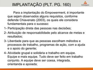 IMPLANTAÇÃO (PLT. PG. 160)
Para a implantação do Empowerment, é importante
que sejam observados alguns requisitos, conforme
defende Chiavenato (2003), os quais ele considera
fundamentais para o sucesso:
1- Participação direta das pessoas nas decisões;
2- Atribuição de responsabilidade pelo alcance de metas e
resultados;
3- Liberdade para que as pessoas escolham métodos e
processos de trabalho, programas de ação, com a ajuda
e o apoio do gerente;
4- Atividade grupal e solidária e trabalho em equipe.
Equipe e mais equipe. Tudo deve ser feito em trabalho
conjunto. A equipe deve ser coesa, integrada,
orientanda e apoiada;
 