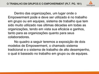 O TRABALHO EM GRUPOS E O EMPOWERMENT (PLT. PG. 161)
Dentro das organizações, um lugar onde o
Empowerment pode e deve ser utilizado é no trabalho
em grupo ou em equipes, sistema de trabalho que tem
sido muito utilizado nas últimas décadas em todas as
organizações, tendo em vista sua eficácia e ganhos,
tanto para as organizações quanto para seus
colaboradores.
No quadro a seguir teremos a exposição de dois
modelos de Empowerment, o chamado sistema
tradicional e o sistema de trabalho de alto desempenho,
o qual é baseado no trabalho em grupo ou de equipes.
 