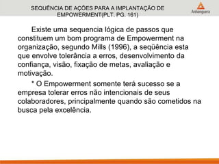 SEQUÊNCIA DE AÇÕES PARA A IMPLANTAÇÃO DE
EMPOWERMENT(PLT. PG. 161)
Existe uma sequencia lógica de passos que
constituem um bom programa de Empowerment na
organização, segundo Mills (1996), a seqüência esta
que envolve tolerância a erros, desenvolvimento da
confiança, visão, fixação de metas, avaliação e
motivação.
* O Empowerment somente terá sucesso se a
empresa tolerar erros não intencionais de seus
colaboradores, principalmente quando são cometidos na
busca pela excelência.
 