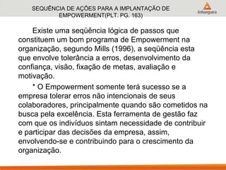 SEQUÊNCIA DE AÇÕES PARA A IMPLANTAÇÃO DE
EMPOWERMENT(PLT. PG. 163)
Existe uma seqüência lógica de passos que
constituem um bom programa de Empowerment na
organização, segundo Mills (1996), a seqüência esta
que envolve tolerância a erros, desenvolvimento da
confiança, visão, fixação de metas, avaliação e
motivação.
* O Empowerment somente terá sucesso se a
empresa tolerar erros não intencionais de seus
colaboradores, principalmente quando são cometidos na
busca pela excelência. Esta ferramenta de gestão faz
com que os indivíduos sintam necessidade de contribuir
e participar das decisões da empresa, assim,
envolvendo-se e contribuindo para o crescimento da
organização.
 