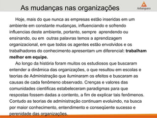 As mudanças nas organizações
Hoje, mais do que nunca as empresas estão inseridas em um
ambiente em constante mudanças, influenciando e sofrendo
influencias deste ambiente, portanto, sempre aprendendo ou
ensinando, ou em outras palavras temos a aprendizagem
organizacional, em que todos os agentes estão envolvidos e os
trabalhadores do conhecimento apresentam um diferencial: trabalham
melhor em equipe.
Ao longo da história foram muitos os estudiosos que buscaram
entender a dinâmica das organizações, o que resultou em escolas e
teorias de Administração que iluminaram os efeitos e buscaram as
causas de cada fenômeno observado. Crenças e valores das
comunidades cientificas estabeleceram paradigmas para que
respostas fossem dadas a contento, a fim de explicar tais fenômenos.
Contudo as teorias de administração continuam evoluindo, na busca
por maior conhecimento, entendimento e conseqüente sucesso e
perenidade das organizações.
 