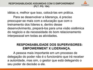 RESPONSABILIDADE ASSUMIDAS COM O EMPOWERMENT
(PLT. PG. 164)
idéias e, melhor que isso, colocá-las em prática.
Para se desenvolver a liderança, é preciso
preocupar-se mais com a educação que com o
treinamento dos líderes e, dentro desse
desenvolvimento, prepará-los para uma visão sistêmica
do negócio e da necessidade do bom relacionamento
interpessoal em todas as atividades.
RESPONSABILIDADE DOS SUPERVISORES:
EMPOWERMENT X LIDERANÇA.
A pessoa mais importante em um processo de
delegação do poder não é o funcionário que irá receber
a autoridade, mas sim, o gestor que está delegando o
seu poder de decisão a ele.
 
