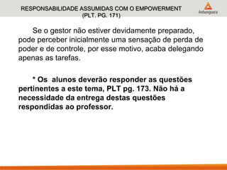 RESPONSABILIDADE ASSUMIDAS COM O EMPOWERMENT
(PLT. PG. 171)
Se o gestor não estiver devidamente preparado,
pode perceber inicialmente uma sensação de perda de
poder e de controle, por esse motivo, acaba delegando
apenas as tarefas.
* Os alunos deverão responder as questões
pertinentes a este tema, PLT pg. 173. Não há a
necessidade da entrega destas questões
respondidas ao professor.
 