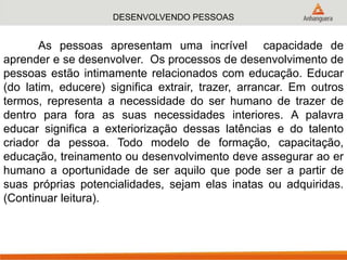 DESENVOLVENDO PESSOAS
As pessoas apresentam uma incrível capacidade de
aprender e se desenvolver. Os processos de desenvolvimento de
pessoas estão intimamente relacionados com educação. Educar
(do latim, educere) significa extrair, trazer, arrancar. Em outros
termos, representa a necessidade do ser humano de trazer de
dentro para fora as suas necessidades interiores. A palavra
educar significa a exteriorização dessas latências e do talento
criador da pessoa. Todo modelo de formação, capacitação,
educação, treinamento ou desenvolvimento deve assegurar ao er
humano a oportunidade de ser aquilo que pode ser a partir de
suas próprias potencialidades, sejam elas inatas ou adquiridas.
(Continuar leitura).
 