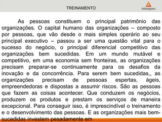 TREINAMENTO
As pessoas constituem o principal patrimônio das
organizações. O capital humano das organizações – composto
por pessoas, que vão desde o mais simples operário ao seu
principal executivo – passou a ser uma questão vital para o
sucesso do negócio, o principal diferencial competitivo das
organizações bem sucedidas. Em um mundo mutável e
competitivo, em uma economia sem fronteiras, as organizações
precisam preparar-se continuamente para os desafios da
inovação e da concorrência. Para serem bem sucedidas,, as
organizações precisam de pessoas espertas, ágeis,
empreendedoras e dispostas a assumir riscos. São as pessoas
que fazem as coisas acontecer. Que conduzem os negócios,
produzem os produtos e prestam os serviços de maneira
excepcional. Para conseguir isso, é imprescindível o treinamento
e o desenvolvimento das pessoas. E as organizações mais bem-
sucedidas investem pesadamente em
 