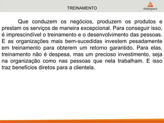 TREINAMENTO
Que conduzem os negócios, produzem os produtos e
prestam os serviços de maneira excepcional. Para conseguir isso,
é imprescindível o treinamento e o desenvolvimento das pessoas.
E as organizações mais bem-sucedidas investem pesadamente
em treinamento para obterem um retorno garantido. Para elas,
treinamento não é despesa, mas um precioso investimento, seja
na organização como nas pessoas que nela trabalham. E isso
traz benefícios diretos para a clientela.
 