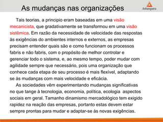 As mudanças nas organizações
Tais teorias, a principio eram baseadas em uma visão
mecanicista, que gradativamente se transformou em uma visão
sistêmica. Em razão da necessidade de velocidade das respostas
às exigências do ambientes internos e externos, as empresas
precisam entender quais são e como funcionam os processos
fabris e não fabris, com o propósito de melhor controlar e
gerenciar todo o sistema, e, ao mesmo tempo, poder mudar com
agilidade sempre que necessário, pois uma organização que
conhece cada etapa de seu processo é mais flexível, adaptando
se às mudanças com mais velocidade e eficácia.
As sociedades vêm experimentando mudanças significativas
no que tange à tecnologia, economia, política, ecologia aspectos
sociais em geral. Tamanho dinamismo mercadológico tem exigido
rapidez na reação das empresas, portanto estas devem estar
sempre prontas para mudar e adaptar-se às novas exigências.
 