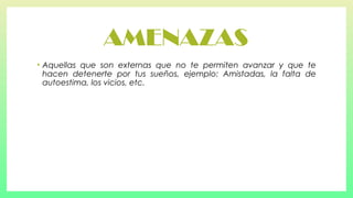 AMENAZAS
•

Aquellas que son externas que no te permiten avanzar y que te
hacen detenerte por tus sueños, ejemplo: Amistadas, la falta de
autoestima, los vicios, etc.

 