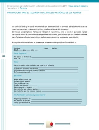 Lineamientos para la formación y atención de los adolescentes 2011 / Guía para el Maestro
Secundaria / Tutoría
ORIENTACIONES PARA EL SEGUIMIENTO DEL PROCESO ACADÉMICO DE LOS ALUMNOS

sus calificaciones y de otros documentos que den cuenta de su proceso. Se recomienda que sus
maestros consulten y hagan anotaciones en el expediente del alumnado.
Se incluye un ejemplo de ficha para integrar el expediente, pero lo ideal es que cada equipo
de tutores defina el contenido del expediente del alumno, procurando que sea una herramienta
para fortalecer el autoconocimiento y el compromiso con su proceso de aprendizaje.
Acompañar al alumnado en el proceso de autoevaluación y evaluación académica
Nombre____________________________ sexo ____ Nací en _______________________________
Edad _____ peso ____ talla ___
Datos familiares		

110

Mis papás se dedican a _____________________________________________________________
Vivo con _________________________________________________________________________
Salud
Las principales enfermedades que tuve en la infancia
__________________________________________________________________________
Cuando me enfermo me atiende ______________________________________________
Enfermedades que padecen en tu familia: _____________________________________
Enfermedades actuales ______________________________________________________
Educación
Mi escuela primaria fue _______________________________________________________
En la primaria aprendí ________________________________________________________
Tuve problemas con __________________________________________________________
Grados reprobados __________
La secundaria es para mí ______________________________________________________
Las materias que más me gustan _______________________________________________
Las materias que me cuestan trabajo ___________________________________________
Mis habilidades y en lo que puedo mejorar
Mi principal talento es: ___________________________________________________________
Mis hábitos de estudio ____________________________________________________________
Tengo que aprender a ____________________________________________________________

 