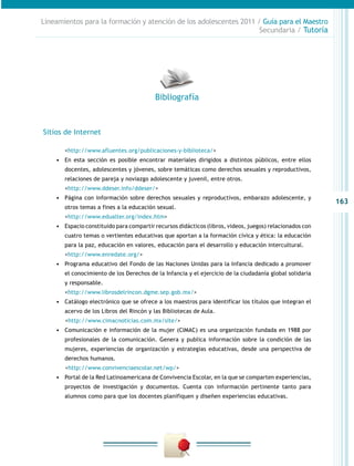 Lineamientos para la formación y atención de los adolescentes 2011 / Guía para el Maestro
Secundaria / Tutoría

Bibliografía

Sitios de Internet
	

<http://www.afluentes.org/publicaciones-y-biblioteca/>

•	 En esta sección es posible encontrar materiales dirigidos a distintos públicos, entre ellos
docentes, adolescentes y jóvenes, sobre temáticas como derechos sexuales y reproductivos,
relaciones de pareja y noviazgo adolescente y juvenil, entre otros.

	

<http://www.ddeser.info/ddeser/>

•	 Página con información sobre derechos sexuales y reproductivos, embarazo adolescente, y
otros temas a fines a la educación sexual.

	

<http://www.edualter.org/index.htm>

•	 Espacio constituido para compartir recursos didácticos (libros, videos, juegos) relacionados con
cuatro temas o vertientes educativas que aportan a la formación cívica y ética: la educación
para la paz, educación en valores, educación para el desarrollo y educación intercultural.

	

<http://www.enredate.org/>

•	 Programa educativo del Fondo de las Naciones Unidas para la Infancia dedicado a promover
el conocimiento de los Derechos de la Infancia y el ejercicio de la ciudadanía global solidaria
y responsable.

	

<http://www.librosdelrincon.dgme.sep.gob.mx/>

•	 Catálogo electrónico que se ofrece a los maestros para identificar los títulos que integran el
acervo de los Libros del Rincón y las Bibliotecas de Aula.

		
<http://www.cimacnoticias.com.mx/site/>
•	 Comunicación e información de la mujer (CIMAC) es una organización fundada en 1988 por
profesionales de la comunicación. Genera y publica información sobre la condición de las
mujeres, experiencias de organización y estrategias educativas, desde una perspectiva de
derechos humanos.

		
<http://www.convivenciaescolar.net/wp/>
•	 Portal de la Red Latinoamericana de Convivencia Escolar, en la que se comparten experiencias,
proyectos de investigación y documentos. Cuenta con información pertinente tanto para
alumnos como para que los docentes planifiquen y diseñen experiencias educativas.

163

 
