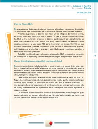 Lineamientos para la formación y atención de los adolescentes 2011 / Guía para el Maestro
Secundaria / Tutoría
INTRODUCCIÓN

Plan de Clase (PDC)

Es una propuesta didáctica estructurada conforme a los planes y programas de estudio.
Su propósito es sugerir actividades que promuevan el logro de un aprendizaje esperado.
Presentan sugerencias al docente para hacer un uso integrado de distintos apoyos,
recursos y materiales didácticos, sean o no con TIC, por lo que proponen cómo utilizar
los ODAS y otros materiales a los que el docente puede recurrir para complementar su
clase (libros de texto, biblioteca escolar y del aula). En este proceso, los docentes pueden
adaptar, enriquecer y usar cada PDC para desarrollar sus clases. Un PDC, en sus
distintos momentos, plantea sugerencias para recuperar conocimientos previos,
actividades para profundizar y analizar y actividades para recapitular, concluir o
reflexionar sobre lo aprendido.
Cada PDC considerará sugerir al docente el uso delos ODAS en cualquiera momento,
de acuerdo con la intención y las características del objeto de aprendizaje en cuestión.

Uso de tecnologías con seguridad y responsabilidad

La conformación de una ciudadanía digital es una prioridad en la agenda de los países que

han incorporado el uso de las TIC a la educación, como parte de la formación básica de los
estudiantes. Por ello, la escuela se considera un espacio fundamental para fomentar entre
la comunidad educativa una cultura de uso de tecnologías sustentada en valores como la
ética, la legalidad y la justicia.
La estrategia HDT aporta a la construcción de esta ciudadanía a través del sitio Clic
Seguro (www.clicseguro.sep.gob.mx), pues contempla no sólo que los estudiantes tengan
acceso y sepan manejar las tecnologías necesarias para vivir y trabajar en el Siglo XXI,
sino que aprendan a usarlas para convivir armónicamente, sin arriesgar su integridad o la
de otros y procurando que sus experiencias en el ciberespacio sean lo más agradables y
seguras posibles.
Los maestros pueden contribuir en mucho al cumplimiento de este objetivo, pues
pueden orientar a sus alumnos sobre el uso que hacen de las tecnologías que tienen a su
alcance y enseñarles a hacer un uso responsable de ellas.

75

 