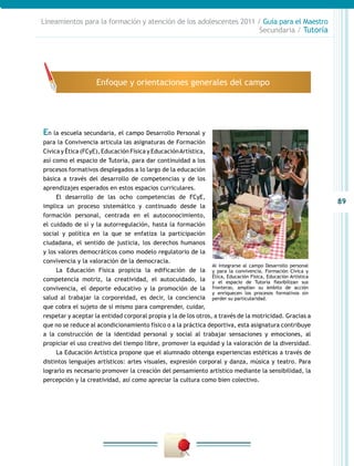 Lineamientos para la formación y atención de los adolescentes 2011 / Guía para el Maestro
Secundaria / Tutoría

Enfoque y orientaciones generales del campo

En la escuela secundaria, el campo Desarrollo Personal y
para la Convivencia articula las asignaturas de Formación
Cívica y Ética (FCyE), Educación Física y Educación Artística,
así como el espacio de Tutoría, para dar continuidad a los
procesos formativos desplegados a lo largo de la educación
básica a través del desarrollo de competencias y de los
aprendizajes esperados en estos espacios curriculares.
El desarrollo de las ocho competencias de FCyE,
implica un proceso sistemático y continuado desde la
formación personal, centrada en el autoconocimiento,
el cuidado de sí y la autorregulación, hasta la formación
social y política en la que se enfatiza la participación
ciudadana, el sentido de justicia, los derechos humanos
y los valores democráticos como modelo regulatorio de la
convivencia y la valoración de la democracia.
Al integrarse al campo Desarrollo personal
La Educación Física propicia la edificación de la y para la convivencia, Formación Cívica y
Ética, Educación Física, Educación Artística
competencia motriz, la creatividad, el autocuidado, la y el espacio de Tutoría flexibilizan sus
convivencia, el deporte educativo y la promoción de la fronteras, amplían su ámbito de acción
y enriquecen los procesos formativos sin
salud al trabajar la corporeidad, es decir, la conciencia perder su particularidad.
que cobra el sujeto de sí mismo para comprender, cuidar,
respetar y aceptar la entidad corporal propia y la de los otros, a través de la motricidad. Gracias a
que no se reduce al acondicionamiento físico o a la práctica deportiva, esta asignatura contribuye
a la construcción de la identidad personal y social al trabajar sensaciones y emociones, al
propiciar el uso creativo del tiempo libre, promover la equidad y la valoración de la diversidad.
La Educación Artística propone que el alumnado obtenga experiencias estéticas a través de
distintos lenguajes artísticos: artes visuales, expresión corporal y danza, música y teatro. Para
lograrlo es necesario promover la creación del pensamiento artístico mediante la sensibilidad, la
percepción y la creatividad, así como apreciar la cultura como bien colectivo.

89

 