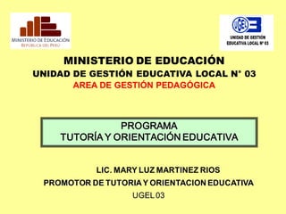 LIC. MARY LUZ MARTINEZ RIOS
PROMOTOR DE TUTORIAY ORIENTACION EDUCATIVA
UGEL03
MINISTERIO DE EDUCACIÓN
UNIDAD DE GESTIÓN EDUCATIVA LOCAL N° 03
AREA DE GESTIÓN PEDAGÓGICA
PROGRAMA
TUTORÍA Y ORIENTACIÓN EDUCATIVA
 
