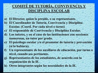 COMITÉ DE TUTORÍA, CONVIVENCIA Y
DISCIPLINA ESCOLAR
a) El Director, quien lo preside, o su representante.
b) El Coordinador de Tutoría, Convivencia y Disciplina
Escolar. (Coord. Por cada nivel o turno)
c) El responsable de Convivencia y Disciplina Escolar.
d) Los tutores, y en el caso de las instituciones con secciones
numerosas, un tutor por grado.
e) El psicólogo escolar y/o el promotor de tutoría y prevención
(si lo hubiera).
f) Un representante de los auxiliares de educación, por turno o
nivel, cuando sea pertinente.
g) Representantes de los estudiantes, de acuerdo con la
organización de la IE.
h) Otros integrantes según las necesidades de la IE.
 