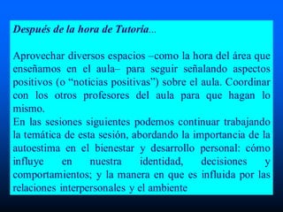 Después de la hora de Tutoría...
Aprovechar diversos espacios –como la hora del área que
enseñamos en el aula– para seguir señalando aspectos
positivos (o “noticias positivas”) sobre el aula. Coordinar
con los otros profesores del aula para que hagan lo
mismo.
En las sesiones siguientes podemos continuar trabajando
la temática de esta sesión, abordando la importancia de la
autoestima en el bienestar y desarrollo personal: cómo
influye en nuestra identidad, decisiones y
comportamientos; y la manera en que es influida por las
relaciones interpersonales y el ambiente
 