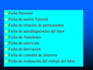 Ficha Personal
 Ficha de sesión Tutoríal
 Ficha de relación de participantes
 Ficha de autodiagnóstico del tutor
 Ficha de Anécdotas
 Ficha de entrevista
 Ficha de derivación
 Ficha de consulta de intereses
 Ficha de evaluación del trabajo del tutor
 