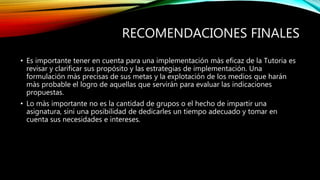 RECOMENDACIONES FINALES
• Es importante tener en cuenta para una implementación màs eficaz de la Tutoria es
revisar y clarificar sus propósito y las estrategias de implementación. Una
formulación màs precisas de sus metas y la explotación de los medios que harán
màs probable el logro de aquellas que servirán para evaluar las indicaciones
propuestas.
• Lo màs importante no es la cantidad de grupos o el hecho de impartir una
asignatura, sini una posibilidad de dedicarles un tiempo adecuado y tomar en
cuenta sus necesidades e intereses.
 