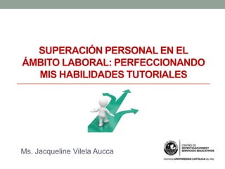 SUPERACIÓN PERSONAL EN EL
ÁMBITO LABORAL: PERFECCIONANDO
MIS HABILIDADES TUTORIALES
Ms. Jacqueline Vilela Aucca
 
