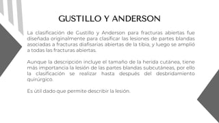 GUSTILLO Y ANDERSON
La clasificación de Gustillo y Anderson para fracturas abiertas fue
diseñada originalmente para clasificar las lesiones de partes blandas
asociadas a fracturas diafisarias abiertas de la tibia, y luego se amplió
a todas las fracturas abiertas.
Aunque la descripción incluye el tamaño de la herida cutánea, tiene
más importancia la lesión de las partes blandas subcutáneas, por ello
la clasificación se realizar hasta después del desbridamiento
quirúrgico.
Es útil dado que permite describir la lesión.
 