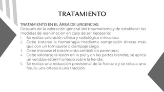 TRATAMIENTO
TRATAMIENTO EN EL ÁREA DE URGENCIAS.
Después de la valoración general del traumatismo y de establecer las
medidas de reanimación en caso de ser necesaria:
1. Se realiza valoración clínica y radiológica minuciosa.
2. Debe tratarse la hemorragia mediante compresión directa más
que con un torniquete o clampaje ciego.
3. Debe iniciarse el tratamiento antibiótico parenteral.
4. Debe valorarse la lesión en la piel y en las partes blandas, se aplica
un vendaje estéril húmedo sobre la herida.
5. Se realiza una reducción provisional de la fractura y se coloca una
férula, una ortesis o una tracción.
 