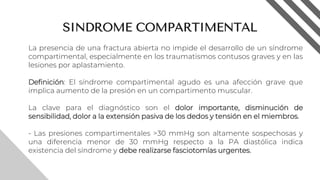 SINDROME COMPARTIMENTAL
La presencia de una fractura abierta no impide el desarrollo de un síndrome
compartimental, especialmente en los traumatismos contusos graves y en las
lesiones por aplastamiento.
Definición: El síndrome compartimental agudo es una afección grave que
implica aumento de la presión en un compartimento muscular.
La clave para el diagnóstico son el dolor importante, disminución de
sensibilidad, dolor a la extensión pasiva de los dedos y tensión en el miembros.
- Las presiones compartimentales >30 mmHg son altamente sospechosas y
una diferencia menor de 30 mmHg respecto a la PA diastólica indica
existencia del síndrome y debe realizarse fasciotomías urgentes.
8
 