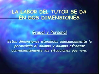 Grupal y Personal
Estas dimensiones atendidas adecuadamente le
permitirán al alumno y alumna afrontar
convenientemente las situaciones que vive.
LA LABOR DEL TUTOR SE DA
EN DOS DIMENSIONES
 