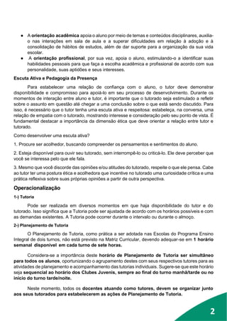 1
2
● A orientação acadêmica apoia o aluno por meio de temas e conteúdos disciplinares, auxilia-
o nas interações em sala de aula e a superar dificuldades em relação à adoção e à
consolidação de hábitos de estudos, além de dar suporte para a organização da sua vida
escolar.
● A orientação profissional, por sua vez, apoia o aluno, estimulando-o a identificar suas
habilidades pessoais para que faça a escolha acadêmica e profissional de acordo com sua
personalidade, suas aptidões e seus interesses.
Escuta Ativa e Pedagogia da Presença
Para estabelecer uma relação de confiança com o aluno, o tutor deve demonstrar
disponibilidade e compromisso para apoiá-lo em seu processo de desenvolvimento. Durante os
momentos de interação entre aluno e tutor, é importante que o tutorado seja estimulado a refletir
sobre o assunto em questão até chegar a uma conclusão sobre o que está sendo discutido. Para
isso, é necessário que o tutor tenha uma escuta ativa e respeitosa: estabeleça, na conversa, uma
relação de empatia com o tutorado, mostrando interesse e consideração pelo seu ponto de vista. É
fundamental destacar a importância da dimensão ética que deve orientar a relação entre tutor e
tutorado.
Como desenvolver uma escuta ativa?
1. Procure ser acolhedor, buscando compreender os pensamentos e sentimentos do aluno.
2. Esteja disponível para ouvir seu tutorado, sem interrompê-lo ou criticá-lo. Ele deve perceber que
você se interessa pelo que ele fala.
3. Mesmo que você discorde das opiniões e/ou atitudes do tutorado, respeite o que ele pensa. Cabe
ao tutor ter uma postura ética e acolhedora que incentive no tutorado uma curiosidade crítica e uma
prática reflexiva sobre suas próprias opiniões a partir de outra perspectiva.
Operacionalização
1-) Tutoria
Pode ser realizada em diversos momentos em que haja disponibilidade do tutor e do
tutorado. Isso significa que a Tutoria pode ser ajustada de acordo com os horários possíveis e com
as demandas existentes. A Tutoria pode ocorrer durante o intervalo ou durante o almoço.
2-) Planejamento de Tutoria
O Planejamento de Tutoria, como prática a ser adotada nas Escolas do Programa Ensino
Integral de dois turnos, não está previsto na Matriz Curricular, devendo adequar-se em 1 horário
semanal disponível em cada turno de sete horas.
Considera-se a importância deste horário de Planejamento de Tutoria ser simultâneo
para todos os alunos, oportunizando o agrupamento destes com seus respectivos tutores para as
atividades de planejamento e acompanhamento das tutorias individuais. Sugere-se que este horário
seja sequencial ao horário dos Clubes Juvenis, sempre ao final do turno manhã/tarde ou no
início do turno tarde/noite.
Neste momento, todos os docentes atuando como tutores, devem se organizar junto
aos seus tutorados para estabelecerem as ações de Planejamento de Tutoria.
 