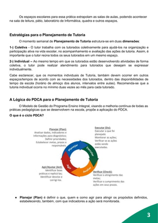 3
Os espaços escolares para essa prática extrapolam as salas de aulas, podendo acontecer
na sala de leitura, pátio, laboratório de Informática, quadra e outros espaços.
Estratégias para o Planejamento de Tutoria
O momento semanal de Planejamento de Tutoria estrutura-se em duas dimensões:
1-) Coletiva - O tutor trabalha com os tutorados coletivamente para ajudá-los na organização e
participação ativa na vida escolar, no acompanhamento e avaliação das ações de tutoria. Assim, é
importante que o tutor reúna todos os seus tutorados em um mesmo espaço.
2-) Individual – Ao mesmo tempo em que os tutorados estão desenvolvendo atividades de forma
coletiva, o tutor pode realizar atendimento para tutorados que desejam se expressar
individualmente.
Cabe esclarecer, que os momentos individuais de Tutoria, também devem ocorrer em outros
espaços/tempos de acordo com as necessidades dos tutorados, dentro das disponibilidades de
tempo da escola (horário de almoço dos alunos, intervalos entre aulas). Recomenda-se que a
tutoria individual ocorra no mínimo duas vezes ao mês para cada tutorado.
A Lógica do PDCA para o Planejamento de Tutoria
O Modelo de Gestão do Programa Ensino Integral, visando a melhoria contínua de todas as
práticas pedagógicas que se desenvolvem na escola, propõe a aplicação do PDCA.
O que é o ciclo PDCA?
● Planejar (Plan) é definir o que, quem e como agir para atingir os propósitos definidos,
estabelecendo, também, com que indicadores a ação será monitorada.
3
 