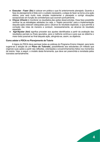 4
● Executar - Fazer (Do) é colocar em prática o que foi anteriormente planejado. Quando a
fase do planejamento é feita com o cuidado necessário, a etapa do fazer se torna uma ação
efetiva, pois será muito mais simples implementar o planejado e corrigir situações
excepcionais em função de contratempos que ocorram pontualmente.
● Checar (Check) é monitorar os resultados das ações desenvolvidas. Essa fase possibilita
verificar se as estratégias adotadas (ou seja, o “trajeto percorrido” para a implementação
daquela ação) estavam adequadas para o alcance do resultado esperado, o que permite a
correção das rotas de maneira a conduzir, necessariamente, ao alcance do resultado
esperado.
● Agir/Ajustar (Act) significa proceder aos ajustes identificados a partir da avaliação dos
resultados parciais ou finais apurados, para a melhoria contínua e para que se obtenha o
maior êxito possível ao final daquela ação, atingindo-se, assim, os objetivos.
Como adotar o PDCA no Planejamento de Tutoria
A lógica do PDCA deve permear todas as práticas do Programa Ensino Integral, para tanto
sugere-se a adoção de um Plano do Tutorado, possibilitando aos estudantes um método que
organize suas ações a partir das reflexões, orientações e encaminhamentos feitos nos momentos
de tutoria. Veja, a seguir, o modelo desta ferramenta, que deve ser preenchida e revisitada pelos
tutorados semanalmente:
4
 