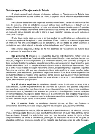 5
6
Dinâmica para o Planejamento de Tutoria
O primeiro encontro entre tutores e tutorados, realizado no Planejamento de Tutoria, deve
estabelecer combinados sobre o objetivo da Tutoria, o papel do tutor e a relação esperada entre os
colegas.
Para debater essas questões sugere-se a divisão da lousa em 3 partes e a formação de uma
roda de conversa, onde os estudantes possam colocar suas contribuições e discutir com os
colegas. Os estudantes devem registrar na lousa uma síntese dos combinados para as 3 questões
propostas. Esta atividade proporciona, além da elaboração do produto em si (lista de combinados),
um momento para o tutorado aprender a falar e a ouvir, respeitar, valorizar-se como indivíduo e
como parte do grupo.
O tutor deve mediar essa conversa e, ao final, pactuar os combinados com os tutorados, de
acordo com aquilo que foi registrado pelos estudantes. Estes combinados objetivam proporcionar
um momento rico em aprendizagem para os estudantes, em que todos se sintam acolhidos e
confortáveis para refletir, discutir e planejar ações alinhadas ao seu Projeto de Vida.
Nas semanas seguintes, o tempo de 45 min, destinado ao Planejamento de Tutoria, deve
ser organizado da seguinte maneira:
Nos primeiros 15 minutos: os estudantes deverão, individualmente, refletir sobre as
esferas Pessoal, Acadêmica e Projeto de Vida, a partir da(s) última(s) conversa(s) que tiveram com
seu tutor, e registrar a situação-problema que pretendem resolver, bem como seu plano para tal.
Caso o estudante já tenha realizado esse planejamento na semana anterior, deverá registrar quais
atitudes ele tomou a partir do seu planejamento e como avalia a efetividades das mesmas. Caso
ele já tenha realizado essa checagem na semana anterior, ele poderá planejar os passos seguintes.
Este ciclo se mantém até que esta situação-problema seja resolvida e novos desafios sejam
identificados pelos estudantes, que deverão registrá-los em sua ficha. Este momento permite que
o estudante estabeleça relações entre aquilo que pensa e aquilo que faz, desenvolva organização,
faça escolhas, assuma a responsabilidade das suas atitudes e encare a consequência das suas
ações, exercendo seu protagonismo.
Nos 15 minutos seguintes: os estudantes deverão formar duplas para trocarem entre si
suas reflexões. A partir do preenchimento do seu Plano de Tutorado, eles poderão compartilhar
com sua dupla os caminhos que desenharam no seu plano para lidar com determinada questão ou
discutir como suas ações conduziram ao status em que se encontram hoje cada uma das situações-
problema mapeadas. O propósito dessa interação é o aprimoramento das relações interpessoais,
o exercício da tolerância, do respeito ao outro e a si mesmo, permitindo a criação de laços positivos,
por meio da colaboração, para a superação dos problemas.
Nos 15 minutos finais: os estudantes deverão retornar ao Plano do Tutorado e,
considerando as contribuições dos colegas, registrar as alterações que julgarem pertinentes.
O Planejamento de Tutoria, além de estimular a aplicação do ciclo de melhoria contínua
(PDCA) para superação de desafios que os estudantes identificam em suas vidas, contribui para o
desenvolvimento integral dos estudantes, uma vez que incentiva: ações de ajuda mútua,
compartilhamento de ideias e sentimentos, promoção de interações na busca de soluções de
situações problemas, prática da escuta ativa e respeito aos diversos pontos de vista do grupo,
 