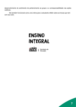 7
desenvolvimento do sentimento de pertencimento ao grupo e a corresponsabilidade nas ações
coletivas.
Ele também funcionará como uma rotina para o estudante refletir sobre as trocas que tem
com seu tutor.
7
 