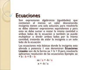 Ecuaciones Son expresiones algebraicas (igualdades) que contienen al menos un valor desconocido incógnita tienen una sola solución; para resolverla se debe obtener expresiones equivalentes y para esto se debe sumar o restar la misma cantidad a ambos lados de la ecuación o también se puede multiplicar o dividir ambos lados por la misma cantidad, tratando de aislar la incógnita a un solo lado de la ecuación Las ecuaciones más básicas donde la incógnita esta elevada a potencia 1 ose denominan  Ecuaciones Lineales  son de la forma ax + b = 0 para resolverla aplicamos resolución de las ecuaciones Ejemplo  ax + b  - b  = 0  – b ax  / a  = -b  / a   x = -b / a 